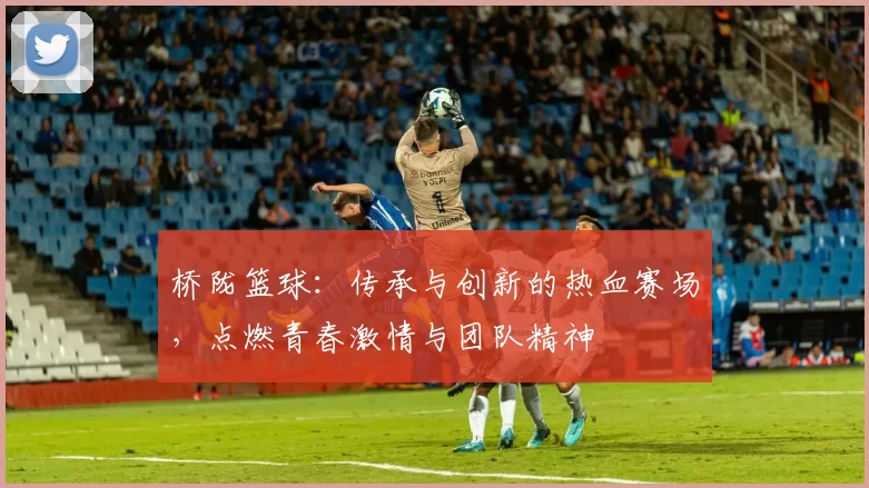 桥陇篮球：传承与创新的热血赛场，点燃青春激情与团队精神