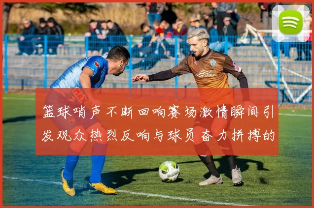篮球哨声不断回响赛场激情瞬间引发观众热烈反响与球员奋力拼搏的完美结合