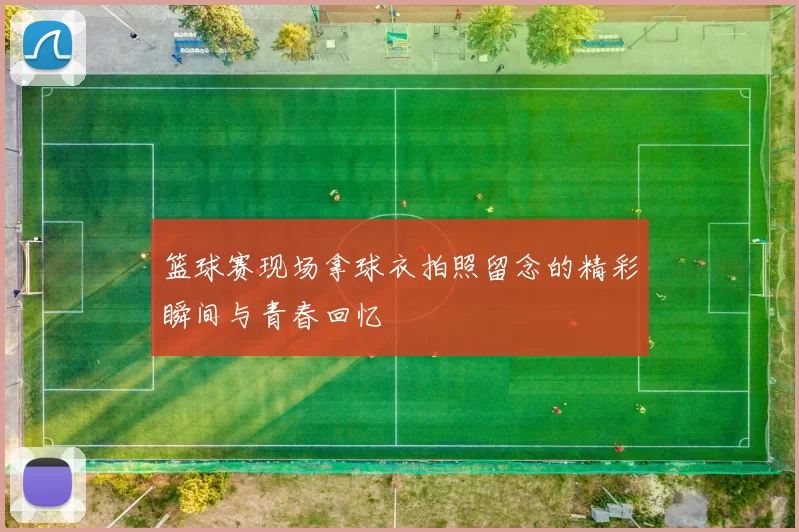 篮球赛现场拿球衣拍照留念的精彩瞬间与青春回忆