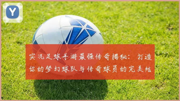 实况足球手游最强传奇揭秘：打造你的梦幻球队与传奇球员的完美结合