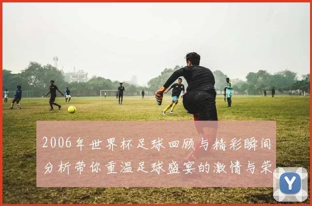 2006年世界杯足球回顾与精彩瞬间分析带你重温足球盛宴的激情与荣耀