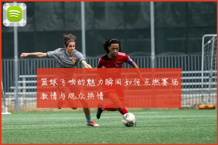 篮球飞吻的魅力瞬间如何点燃赛场激情与观众热情