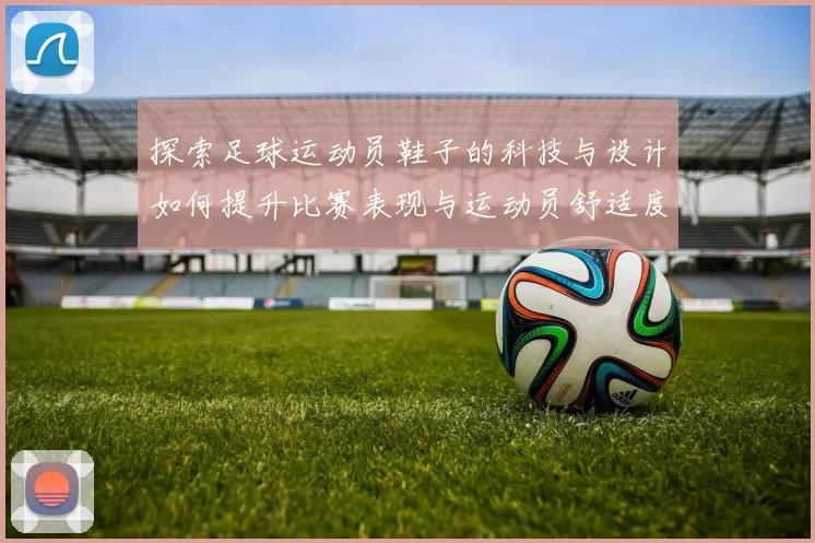 探索足球运动员鞋子的科技与设计如何提升比赛表现与运动员舒适度