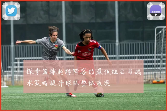 探索篮球轮转阵容的最佳组合与战术策略提升球队整体表现